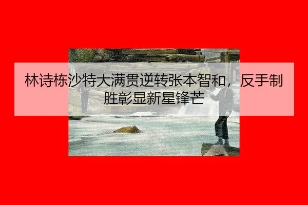林诗栋沙特大满贯逆转张本智和，反手制胜彰显新星锋芒