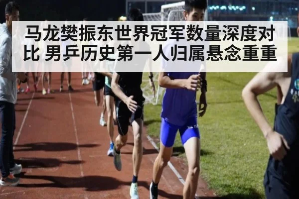 马龙樊振东世界冠军数量深度对比 男乒历史第一人归属悬念重重